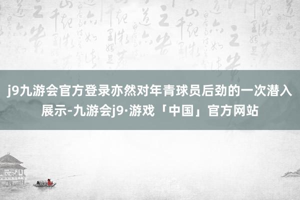 j9九游会官方登录亦然对年青球员后劲的一次潜入展示-九游会j9·游戏「中国」官方网站