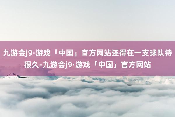 九游会j9·游戏「中国」官方网站还得在一支球队待很久-九游会j9·游戏「中国」官方网站