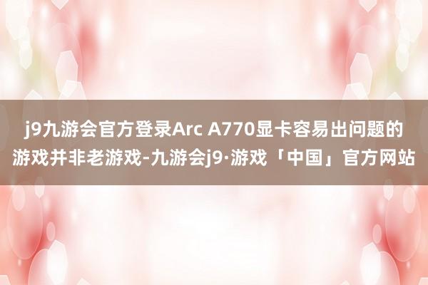 j9九游会官方登录Arc A770显卡容易出问题的游戏并非老游戏-九游会j9·游戏「中国」官方网站