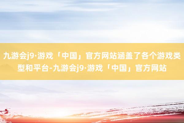 九游会j9·游戏「中国」官方网站涵盖了各个游戏类型和平台-九游会j9·游戏「中国」官方网站