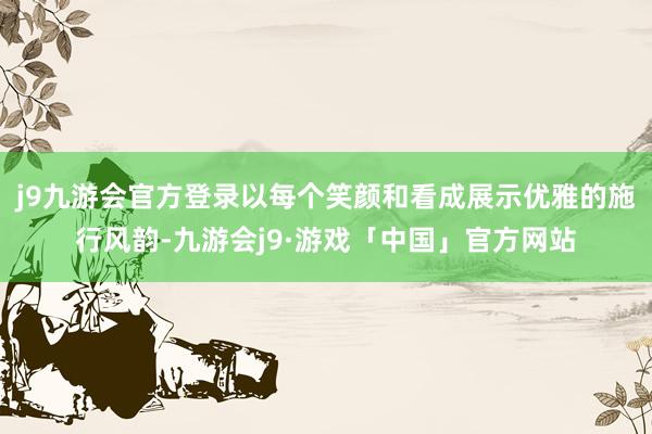 j9九游会官方登录以每个笑颜和看成展示优雅的施行风韵-九游会j9·游戏「中国」官方网站