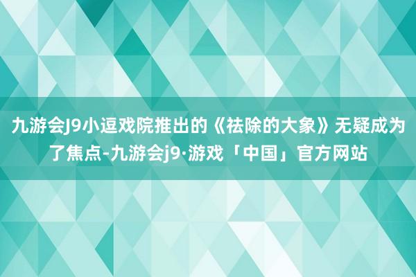 九游会J9小逗戏院推出的《祛除的大象》无疑成为了焦点-九游会j9·游戏「中国」官方网站