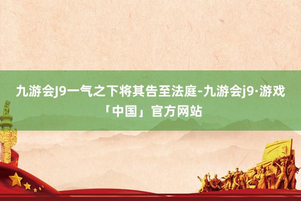 九游会J9一气之下将其告至法庭-九游会j9·游戏「中国」官方网站