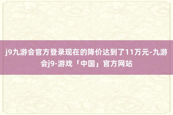 j9九游会官方登录现在的降价达到了11万元-九游会j9·游戏「中国」官方网站