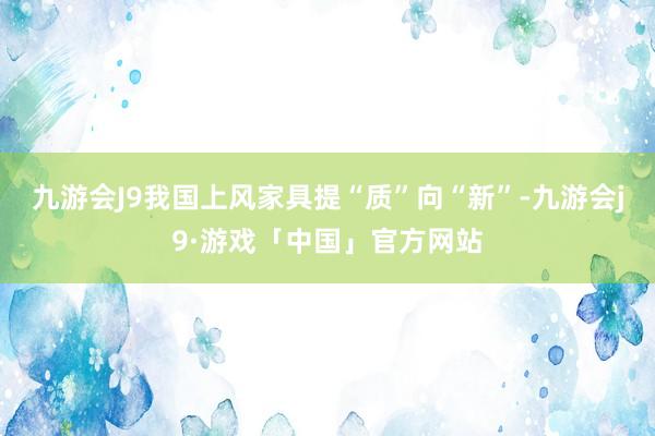 九游会J9我国上风家具提“质”向“新”-九游会j9·游戏「中国」官方网站