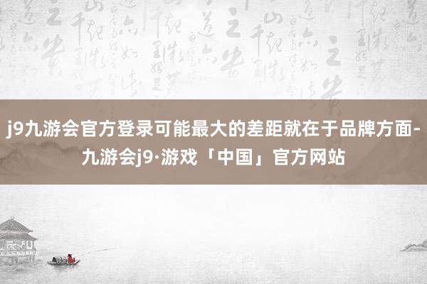 j9九游会官方登录可能最大的差距就在于品牌方面-九游会j9·游戏「中国」官方网站