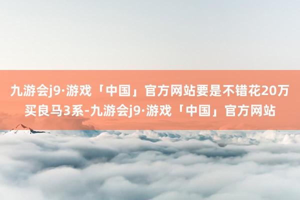 九游会j9·游戏「中国」官方网站要是不错花20万买良马3系-九游会j9·游戏「中国」官方网站