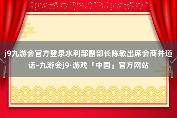 j9九游会官方登录水利部副部长陈敏出席会商并道话-九游会j9·游戏「中国」官方网站