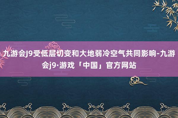 九游会J9受低层切变和大地弱冷空气共同影响-九游会j9·游戏「中国」官方网站