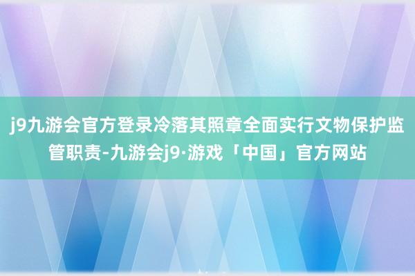 j9九游会官方登录冷落其照章全面实行文物保护监管职责-九游会j9·游戏「中国」官方网站