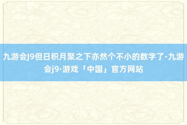 九游会J9但日积月聚之下亦然个不小的数字了-九游会j9·游戏「中国」官方网站