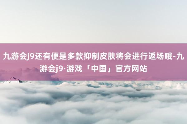 九游会J9还有便是多款抑制皮肤将会进行返场哦-九游会j9·游戏「中国」官方网站