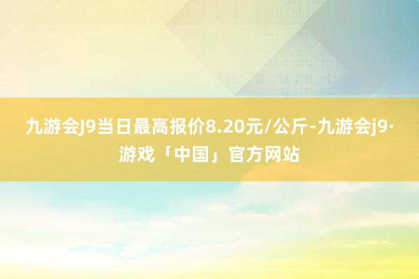 九游会J9当日最高报价8.20元/公斤-九游会j9·游戏「中国」官方网站