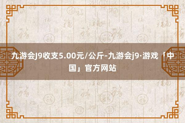 九游会J9收支5.00元/公斤-九游会j9·游戏「中国」官方网站