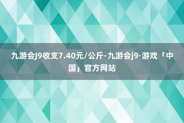 九游会J9收支7.40元/公斤-九游会j9·游戏「中国」官方网站