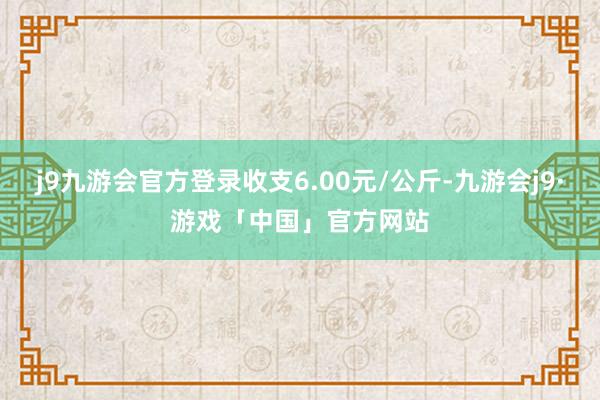 j9九游会官方登录收支6.00元/公斤-九游会j9·游戏「中国」官方网站