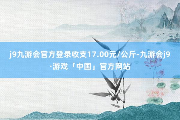 j9九游会官方登录收支17.00元/公斤-九游会j9·游戏「中国」官方网站