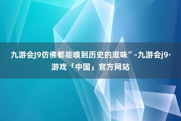 九游会J9仿佛都能嗅到历史的滋味”-九游会j9·游戏「中国」官方网站