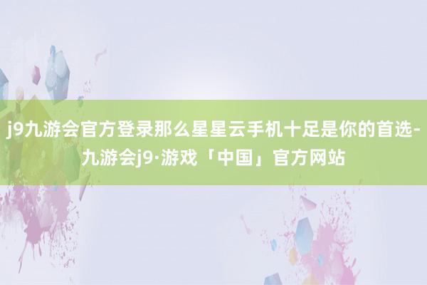 j9九游会官方登录那么星星云手机十足是你的首选-九游会j9·游戏「中国」官方网站