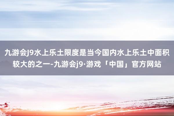 九游会J9水上乐土限度是当今国内水上乐土中面积较大的之一-九游会j9·游戏「中国」官方网站