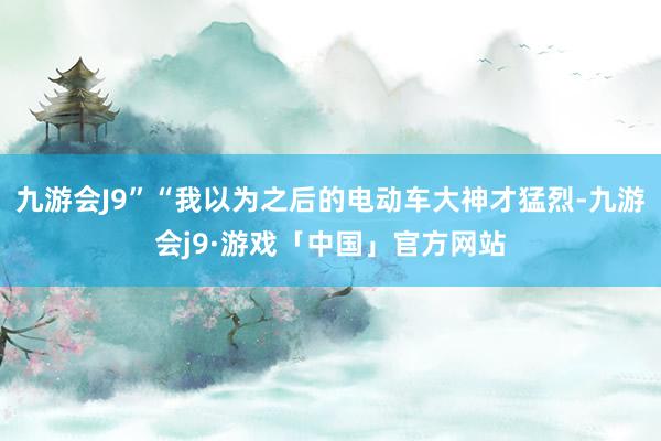 九游会J9”“我以为之后的电动车大神才猛烈-九游会j9·游戏「中国」官方网站