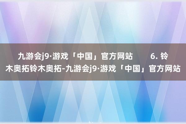 九游会j9·游戏「中国」官方网站        6. 铃木奥拓铃木奥拓-九游会j9·游戏「中国」官方网站