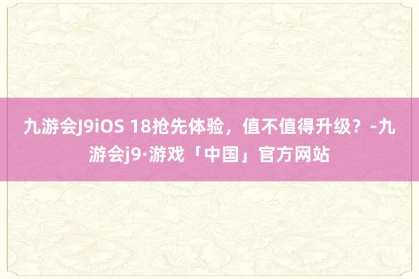 九游会J9iOS 18抢先体验，值不值得升级？-九游会j9·游戏「中国」官方网站