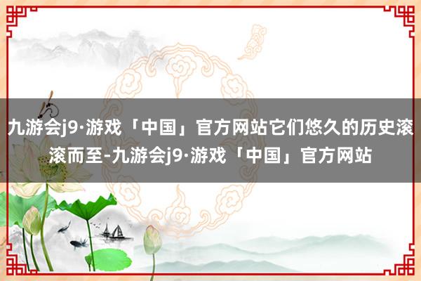 九游会j9·游戏「中国」官方网站它们悠久的历史滚滚而至-九游会j9·游戏「中国」官方网站