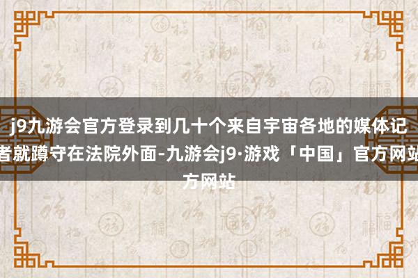 j9九游会官方登录到几十个来自宇宙各地的媒体记者就蹲守在法院外面-九游会j9·游戏「中国」官方网站