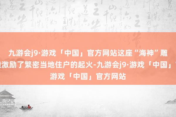 九游会j9·游戏「中国」官方网站这座“海神”雕像的缔造激励了繁密当地住户的起火-九游会j9·游戏「中国」官方网站