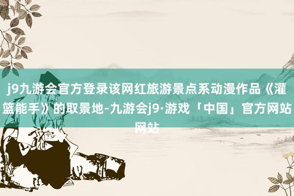 j9九游会官方登录该网红旅游景点系动漫作品《灌篮能手》的取景地-九游会j9·游戏「中国」官方网站