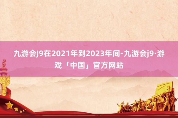 九游会J9在2021年到2023年间-九游会j9·游戏「中国」官方网站