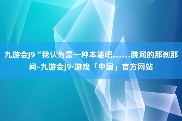 九游会J9“我认为是一种本能吧……跳河的那刹那间-九游会j9·游戏「中国」官方网站