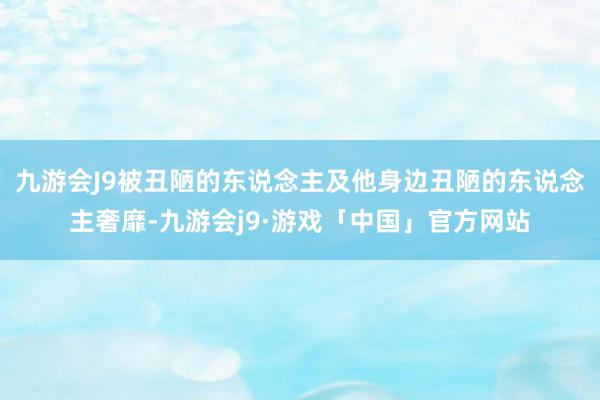 九游会J9被丑陋的东说念主及他身边丑陋的东说念主奢靡-九游会j9·游戏「中国」官方网站