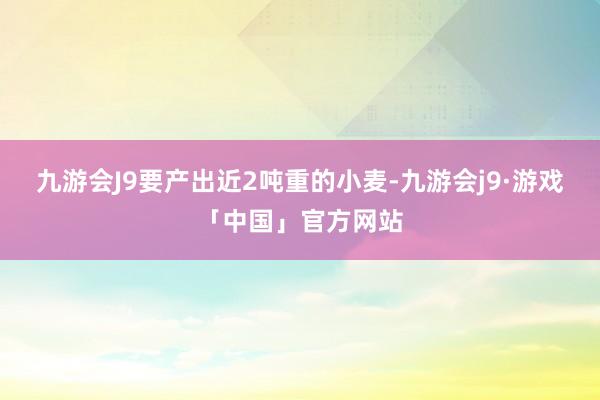 九游会J9要产出近2吨重的小麦-九游会j9·游戏「中国」官方网站