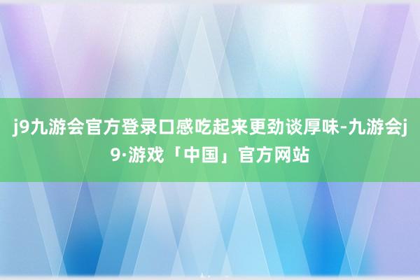 j9九游会官方登录口感吃起来更劲谈厚味-九游会j9·游戏「中国」官方网站