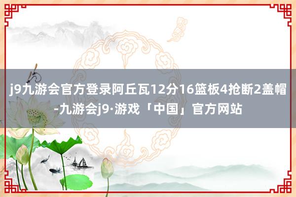 j9九游会官方登录阿丘瓦12分16篮板4抢断2盖帽-九游会j9·游戏「中国」官方网站