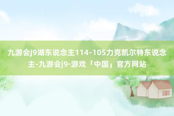 九游会J9湖东说念主114-105力克凯尔特东说念主-九游会j9·游戏「中国」官方网站