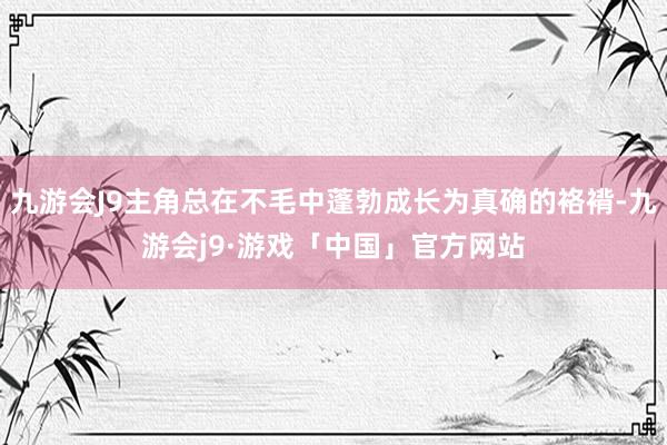 九游会J9主角总在不毛中蓬勃成长为真确的袼褙-九游会j9·游戏「中国」官方网站