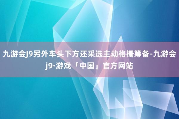 九游会J9另外车头下方还采选主动格栅筹备-九游会j9·游戏「中国」官方网站