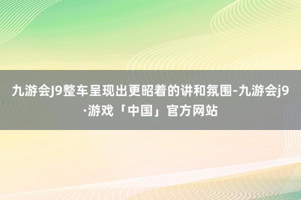 九游会J9整车呈现出更昭着的讲和氛围-九游会j9·游戏「中国」官方网站