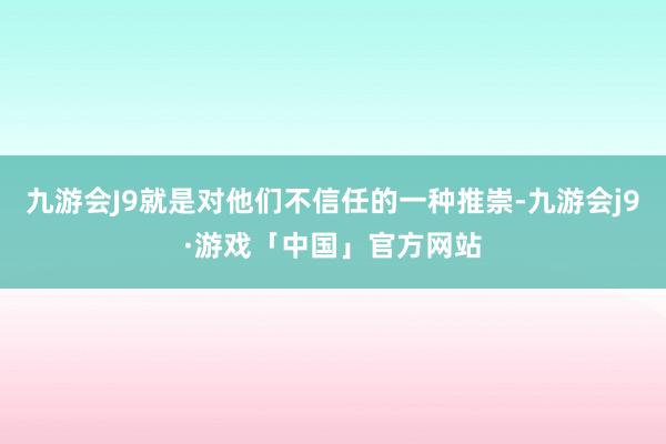 九游会J9就是对他们不信任的一种推崇-九游会j9·游戏「中国」官方网站