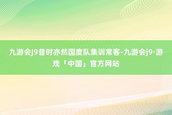 九游会J9昔时亦然国度队集训常客-九游会j9·游戏「中国」官方网站