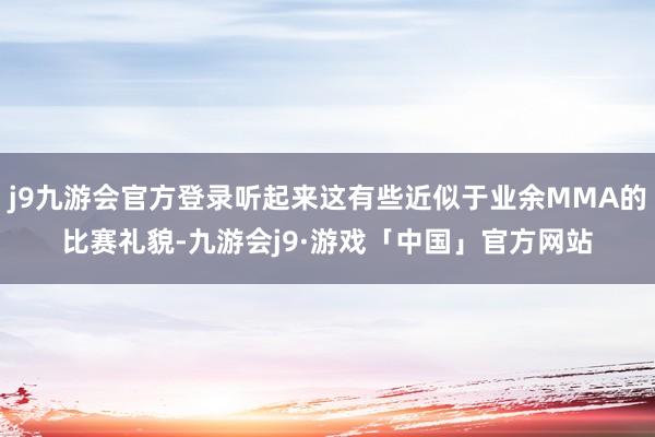 j9九游会官方登录听起来这有些近似于业余MMA的比赛礼貌-九游会j9·游戏「中国」官方网站