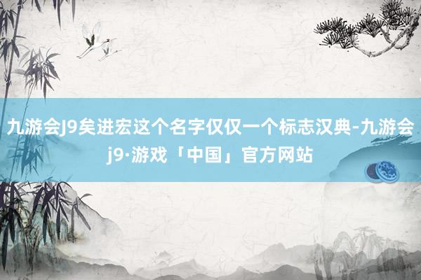 九游会J9矣进宏这个名字仅仅一个标志汉典-九游会j9·游戏「中国」官方网站