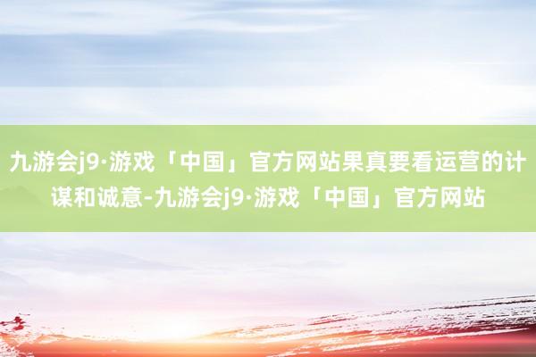 九游会j9·游戏「中国」官方网站果真要看运营的计谋和诚意-九游会j9·游戏「中国」官方网站