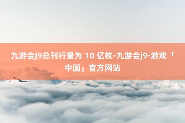 九游会J9总刊行量为 10 亿枚-九游会j9·游戏「中国」官方网站