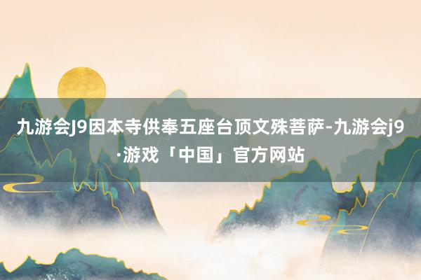 九游会J9因本寺供奉五座台顶文殊菩萨-九游会j9·游戏「中国」官方网站