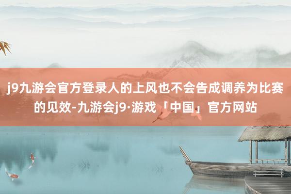 j9九游会官方登录人的上风也不会告成调养为比赛的见效-九游会j9·游戏「中国」官方网站