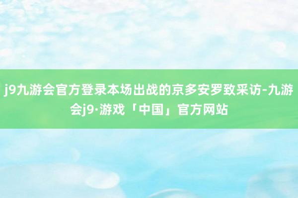 j9九游会官方登录本场出战的京多安罗致采访-九游会j9·游戏「中国」官方网站